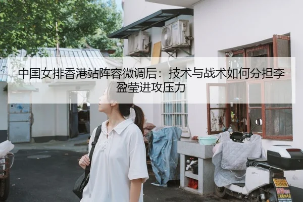 中国女排香港站阵容微调后：技术与战术如何分担李盈莹进攻压力
