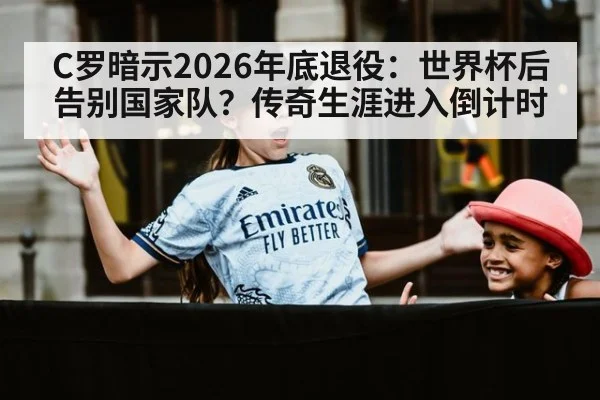 C罗暗示2026年底退役:世界杯后告别国家队?传奇生涯进入倒计时