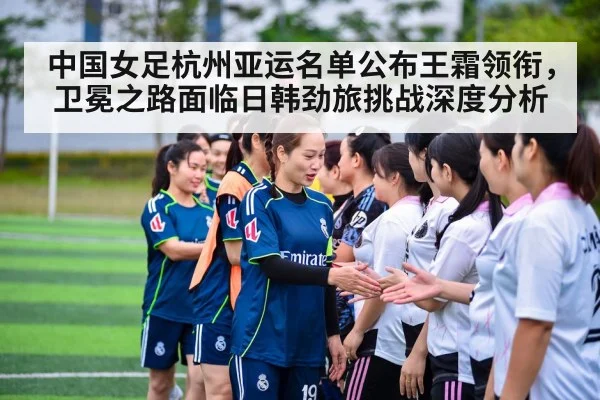 中国女足杭州亚运名单公布王霜领衔,卫冕之路面临日韩劲旅挑战深度分析