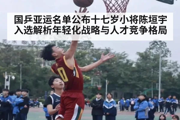 国乒亚运名单公布十七岁小将陈垣宇入选解析年轻化战略与人才竞争格局